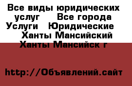 Все виды юридических услуг.  - Все города Услуги » Юридические   . Ханты-Мансийский,Ханты-Мансийск г.
